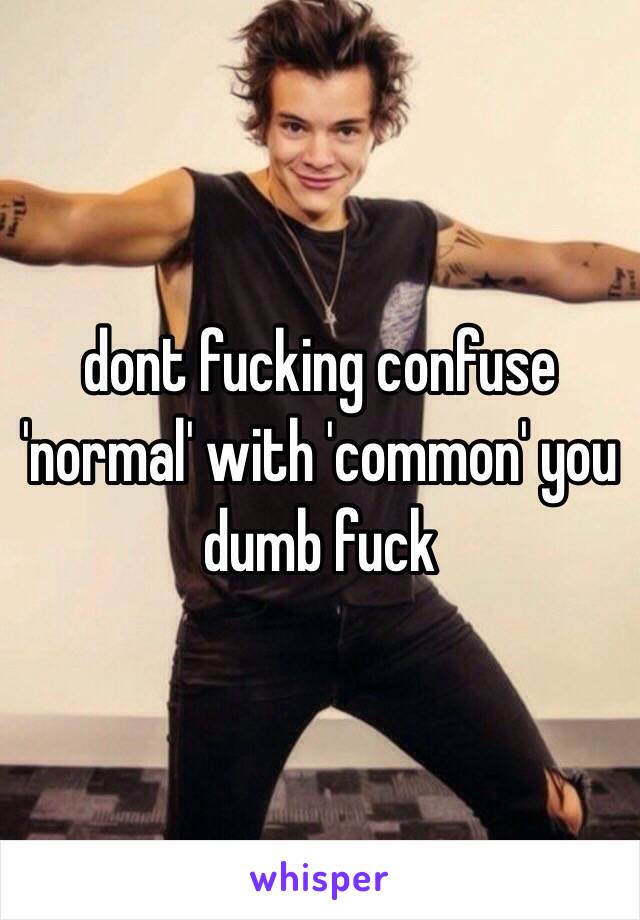 dont fucking confuse 'normal' with 'common' you dumb fuck