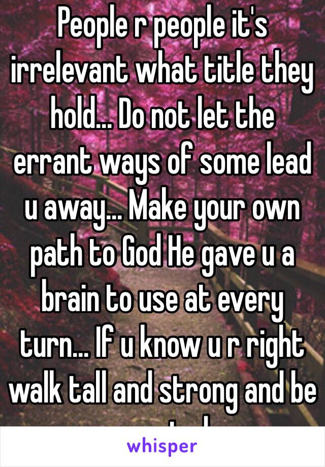 People r people it's irrelevant what title they hold... Do not let the errant ways of some lead u away... Make your own path to God He gave u a brain to use at every turn... If u know u r right walk tall and strong and be counted 