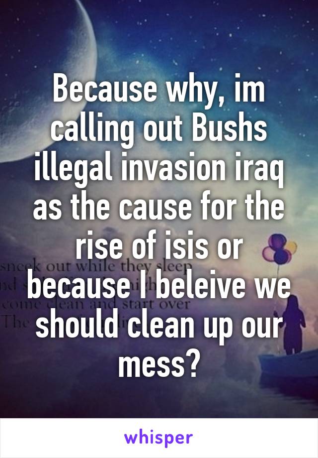 Because why, im calling out Bushs illegal invasion iraq as the cause for the rise of isis or because I beleive we should clean up our mess?