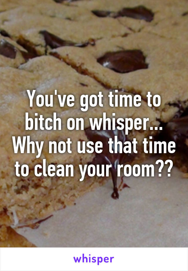 You've got time to bitch on whisper... Why not use that time to clean your room??
