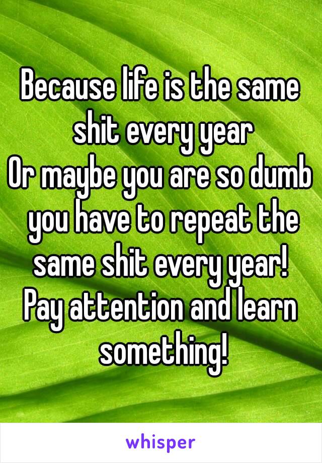 Because life is the same shit every year
Or maybe you are so dumb you have to repeat the same shit every year! 
Pay attention and learn something!