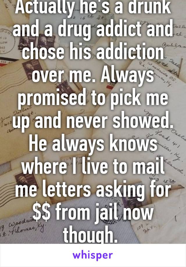 Actually he's a drunk and a drug addict and chose his addiction over me. Always promised to pick me up and never showed. He always knows where I live to mail me letters asking for $$ from jail now though. 
Thanks
