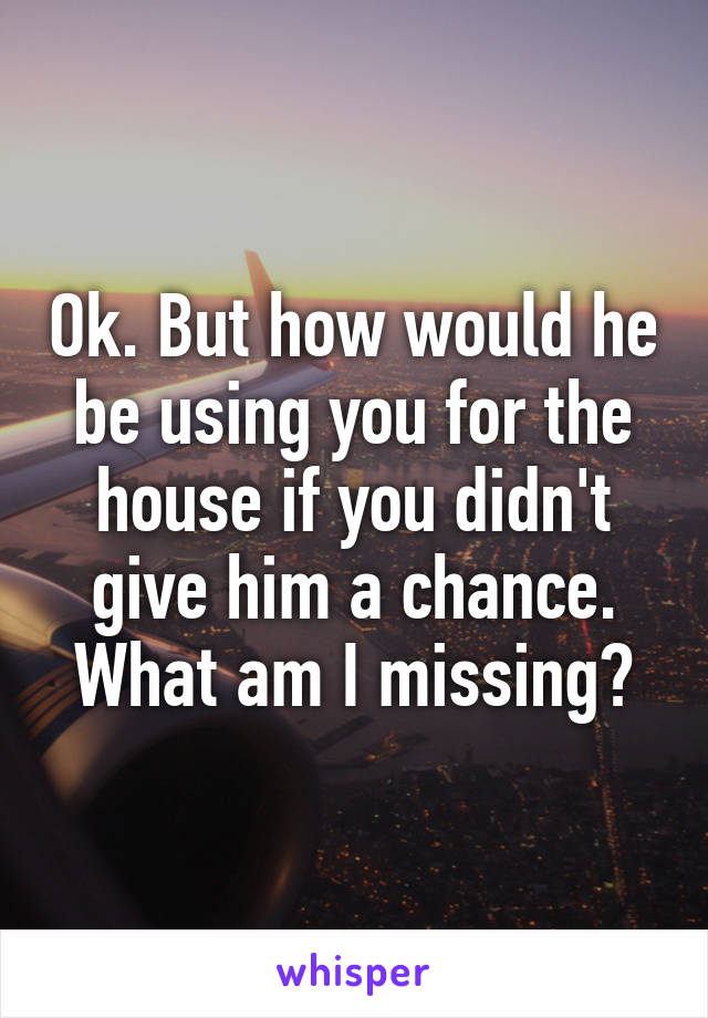 Ok. But how would he be using you for the house if you didn't give him a chance. What am I missing?