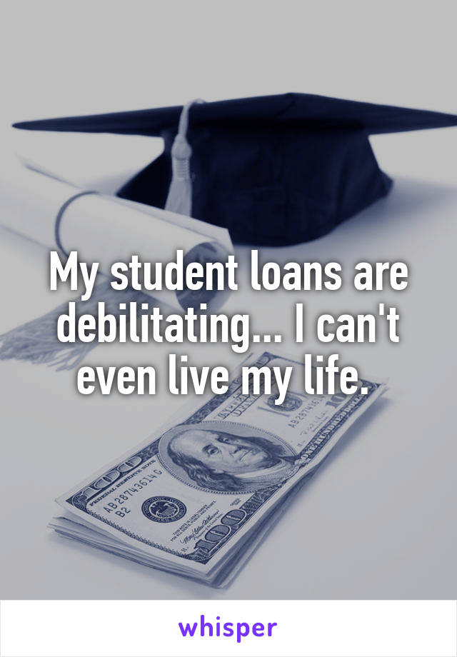 My student loans are debilitating... I can't even live my life. 