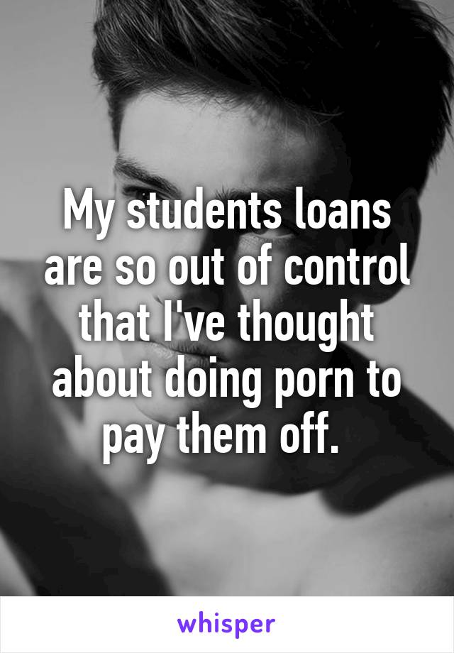 My students loans are so out of control that I've thought about doing porn to pay them off. 