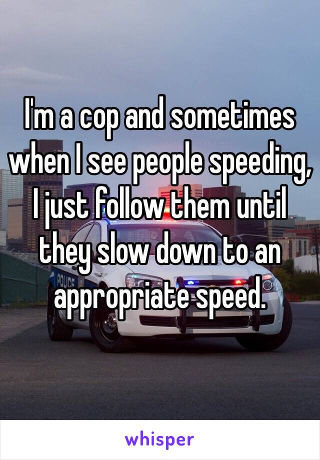 I'm a cop and sometimes when I see people speeding, I just follow them until they slow down to an appropriate speed. 

