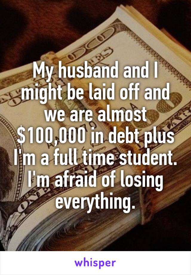 My husband and I might be laid off and we are almost $100,000 in debt plus I'm a full time student. I'm afraid of losing everything.