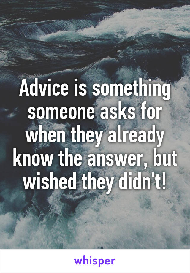 Advice is something someone asks for when they already know the answer, but wished they didn't!