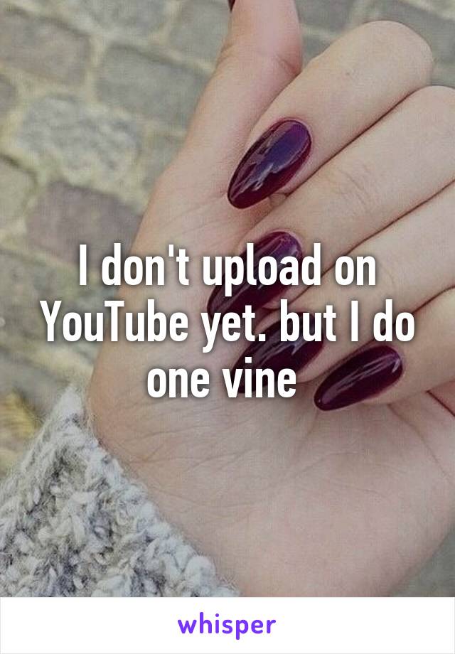 I don't upload on YouTube yet. but I do one vine 