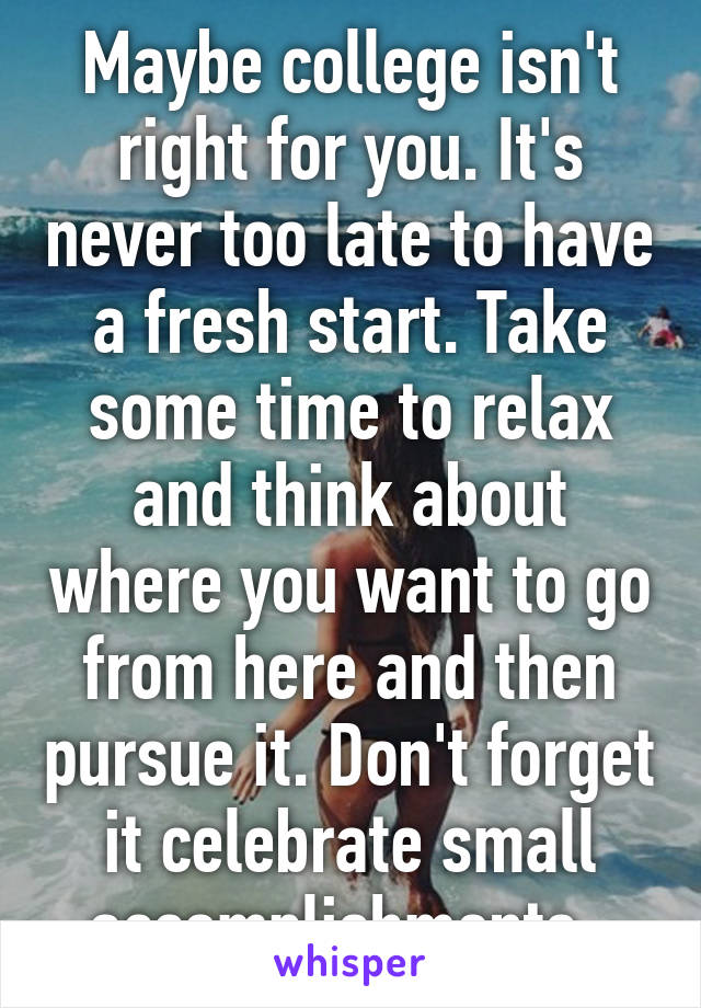 Maybe college isn't right for you. It's never too late to have a fresh start. Take some time to relax and think about where you want to go from here and then pursue it. Don't forget it celebrate small accomplishments. 
