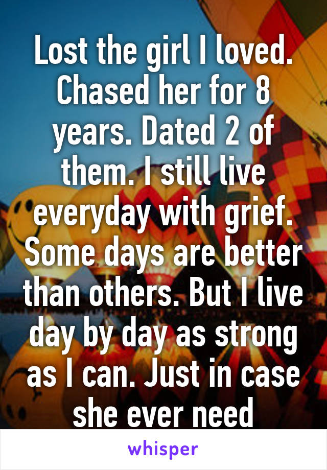 Lost the girl I loved. Chased her for 8 years. Dated 2 of them. I still live everyday with grief. Some days are better than others. But I live day by day as strong as I can. Just in case she ever need