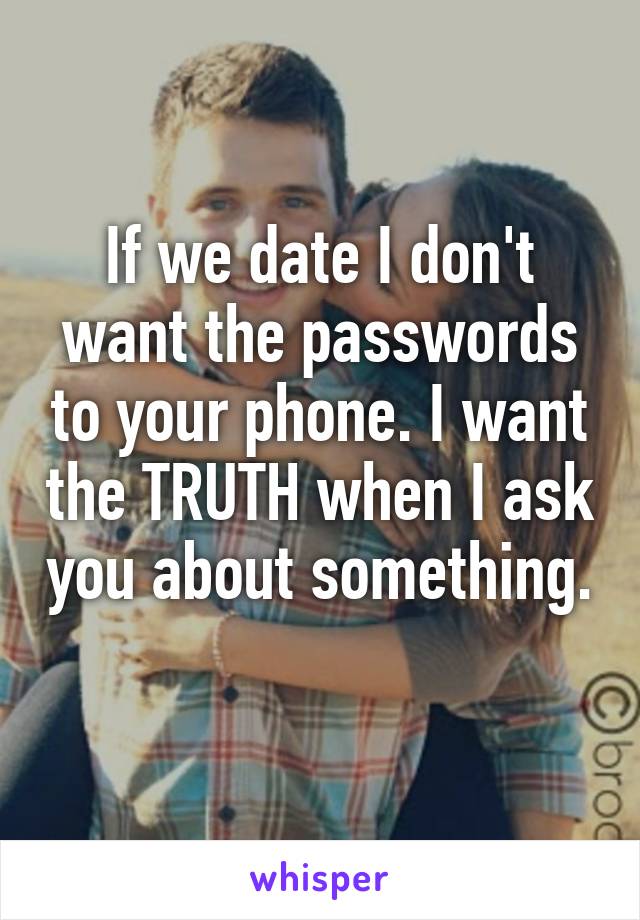 If we date I don't want the passwords to your phone. I want the TRUTH when I ask you about something. 