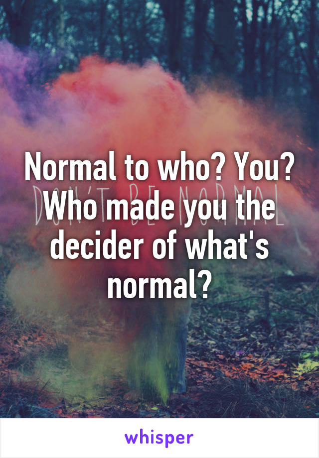 Normal to who? You? Who made you the decider of what's normal?