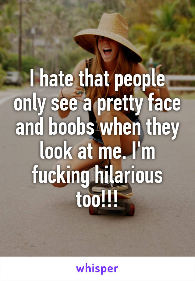I hate that people only see a pretty face and boobs when they look at me. I'm fucking hilarious too!!!