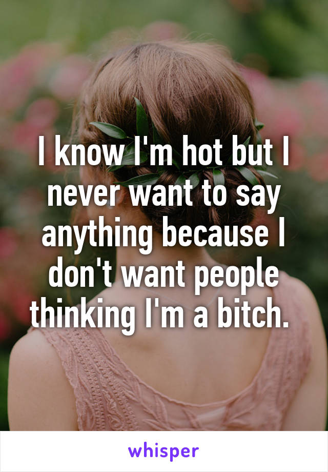I know I'm hot but I never want to say anything because I don't want people thinking I'm a bitch. 