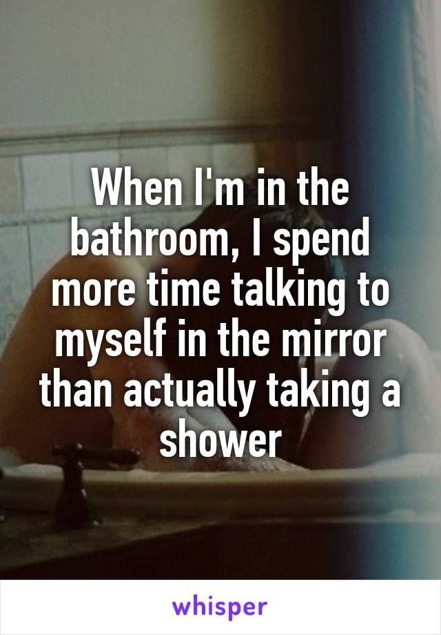 When I'm in the bathroom, I spend more time talking to myself in the mirror than actually taking a shower