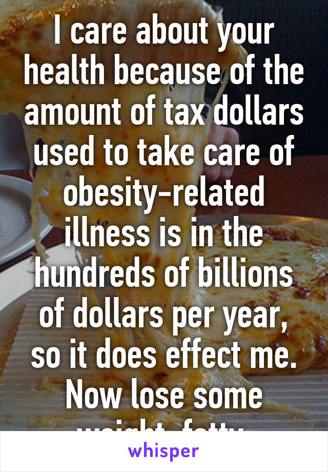 I care about your health because of the amount of tax dollars used to take care of obesity-related illness is in the hundreds of billions of dollars per year, so it does effect me.
Now lose some weight, fatty.
