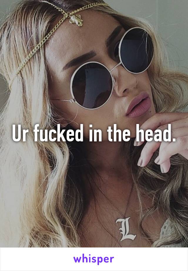 Ur fucked in the head.