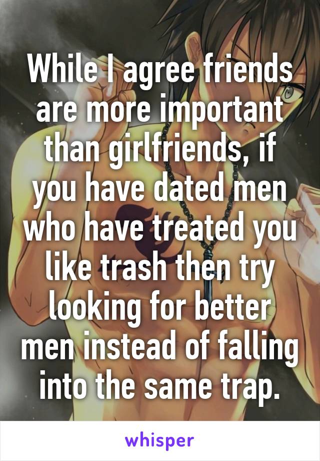 While I agree friends are more important than girlfriends, if you have dated men who have treated you like trash then try looking for better men instead of falling into the same trap.