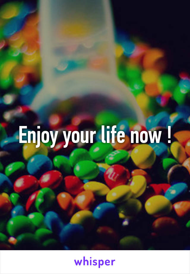 Enjoy your life now !