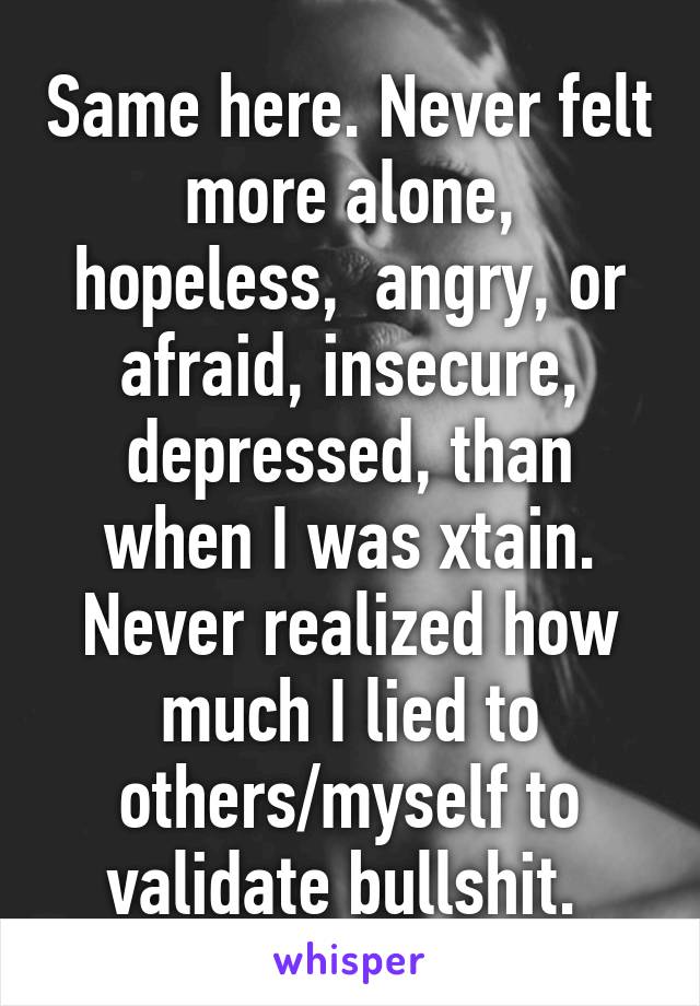 Same here. Never felt more alone, hopeless,  angry, or afraid, insecure, depressed, than when I was xtain. Never realized how much I lied to others/myself to validate bullshit. 