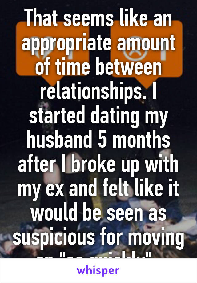 That seems like an appropriate amount of time between relationships. I started dating my husband 5 months after I broke up with my ex and felt like it would be seen as suspicious for moving on "so quickly"..
