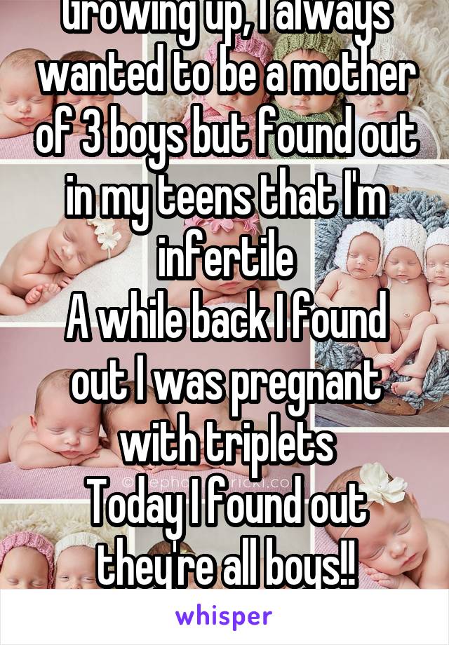 Growing up, I always wanted to be a mother of 3 boys but found out in my teens that I'm infertile
A while back I found out I was pregnant with triplets
Today I found out they're all boys!!
