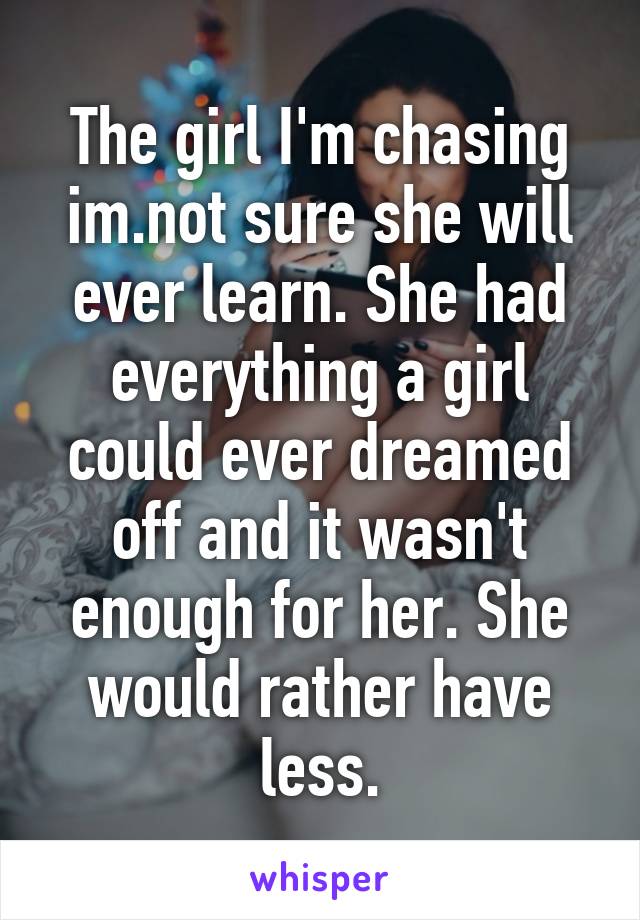 The girl I'm chasing im.not sure she will ever learn. She had everything a girl could ever dreamed off and it wasn't enough for her. She would rather have less.