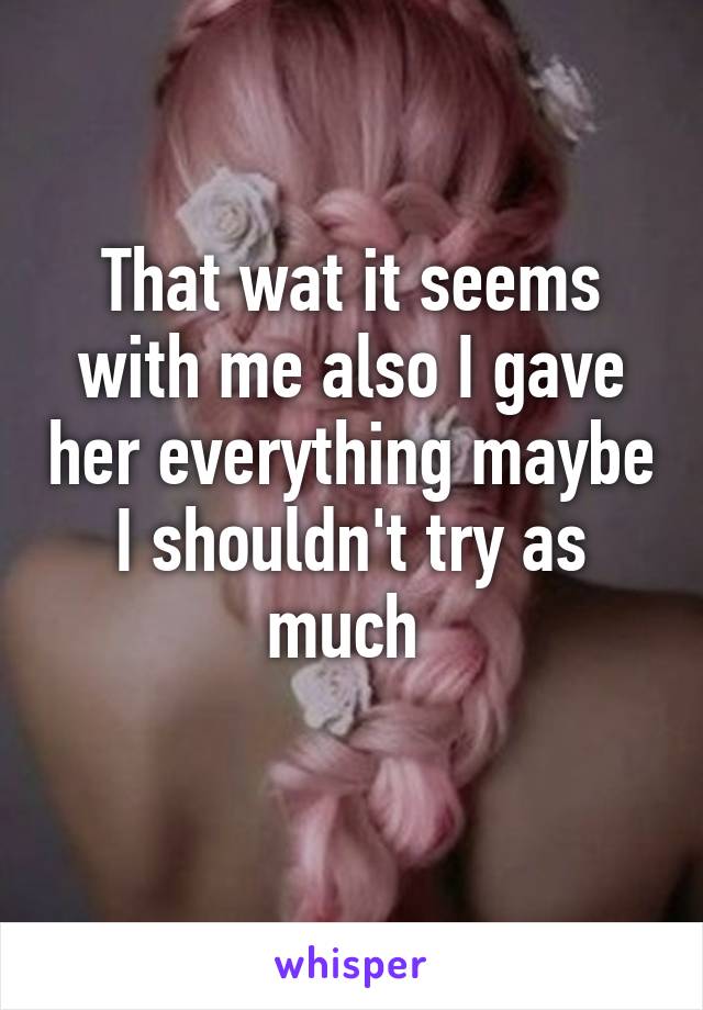 That wat it seems with me also I gave her everything maybe I shouldn't try as much 
