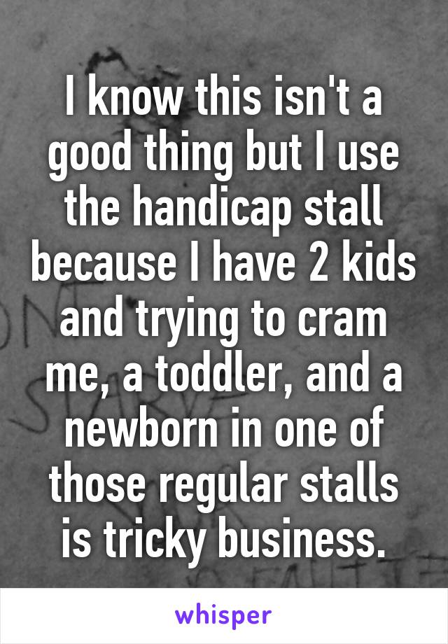 I know this isn't a good thing but I use the handicap stall because I have 2 kids and trying to cram me, a toddler, and a newborn in one of those regular stalls is tricky business.