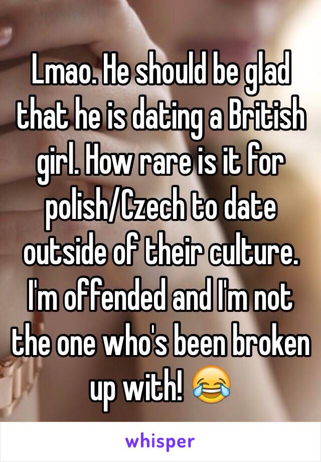 Lmao. He should be glad that he is dating a British girl. How rare is it for polish/Czech to date outside of their culture. I'm offended and I'm not the one who's been broken up with! 😂