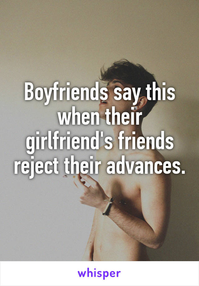 Boyfriends say this when their girlfriend's friends reject their advances. 