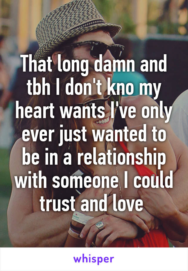 That long damn and tbh I don't kno my heart wants I've only ever just wanted to be in a relationship with someone I could trust and love 