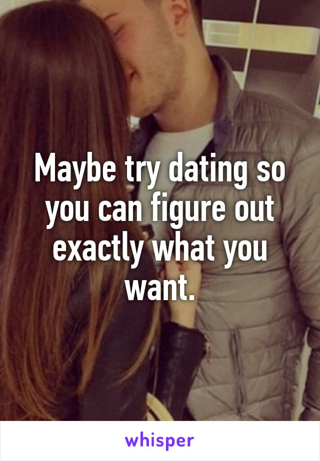 Maybe try dating so you can figure out exactly what you want.