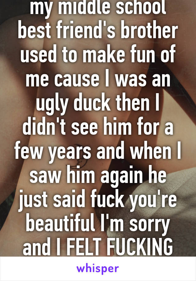 my middle school best friend's brother used to make fun of me cause I was an ugly duck then I didn't see him for a few years and when I saw him again he just said fuck you're beautiful I'm sorry and I FELT FUCKING GREAT 