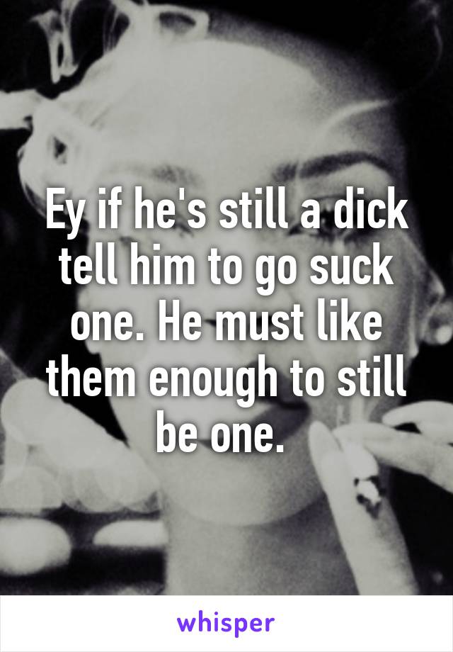 Ey if he's still a dick tell him to go suck one. He must like them enough to still be one. 