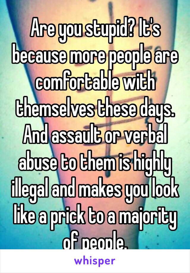 Are you stupid? It's because more people are comfortable with themselves these days. And assault or verbal abuse to them is highly illegal and makes you look like a prick to a majority of people. 