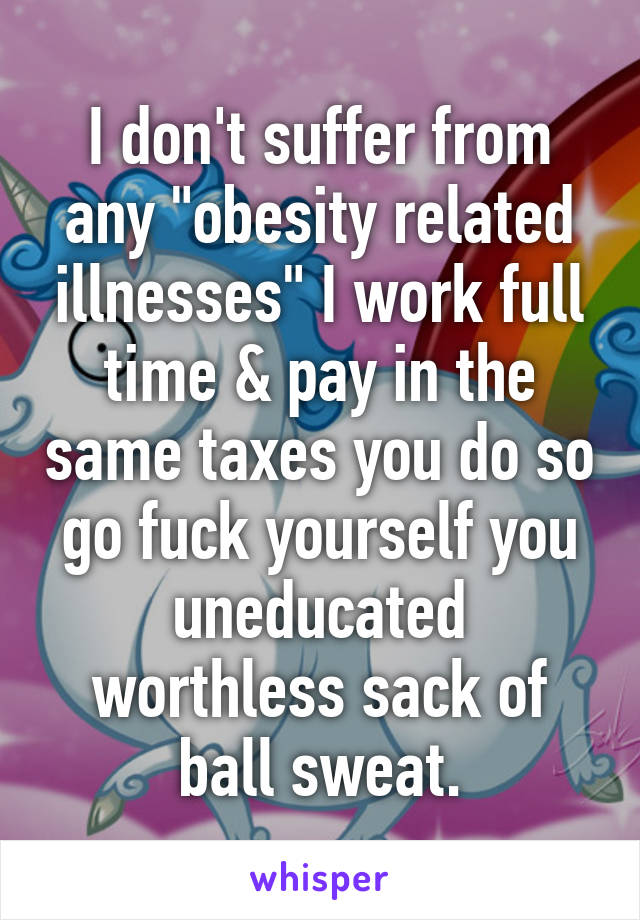I don't suffer from any "obesity related illnesses" I work full time & pay in the same taxes you do so go fuck yourself you uneducated worthless sack of ball sweat.