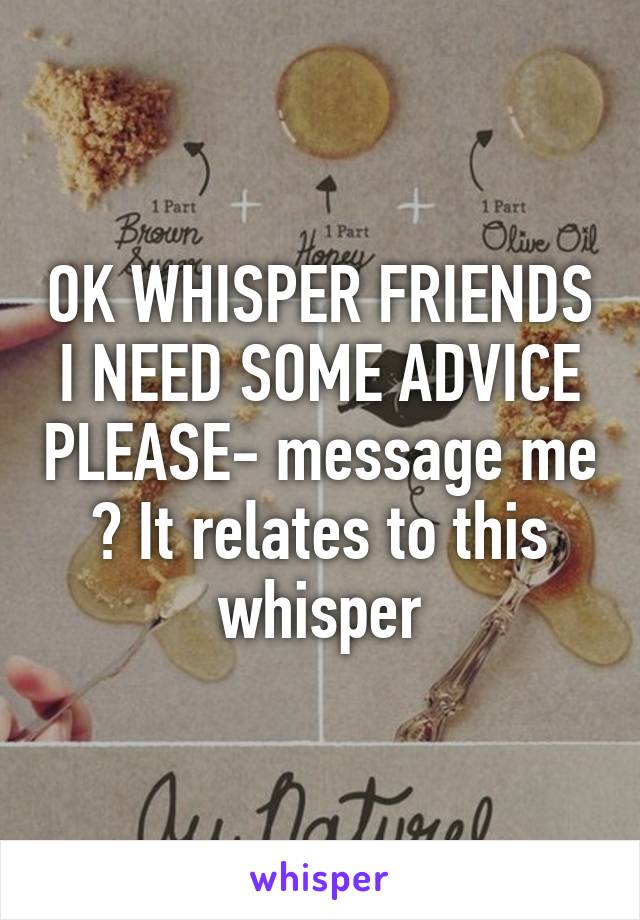 OK WHISPER FRIENDS I NEED SOME ADVICE PLEASE- message me ? It relates to this whisper