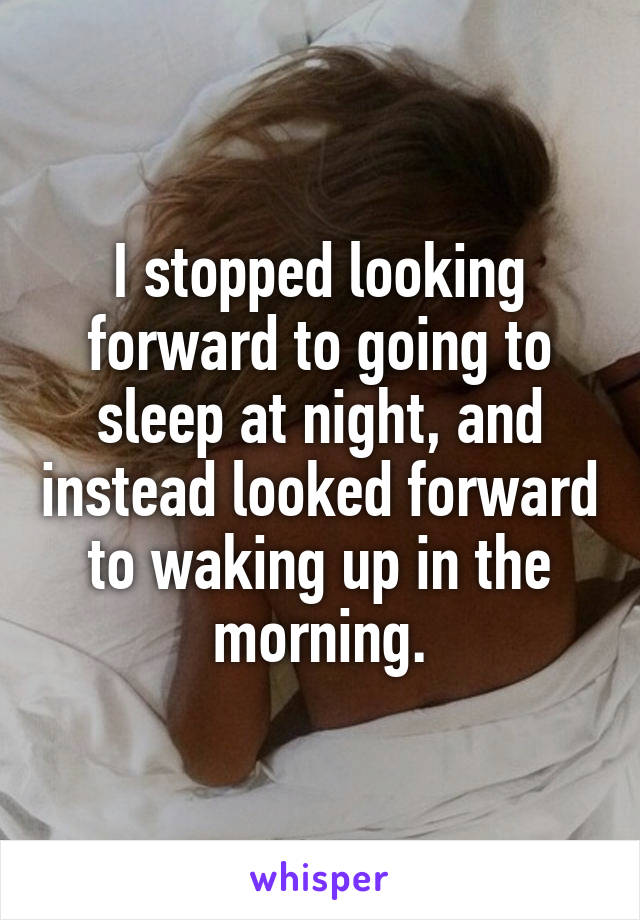 I stopped looking forward to going to sleep at night, and instead looked forward to waking up in the morning.