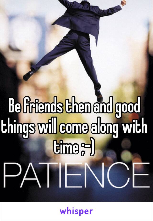 Be friends then and good things will come along with time ;-)