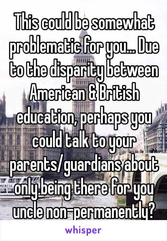 This could be somewhat problematic for you... Due to the disparity between American & British education, perhaps you could talk to your parents/guardians about only being there for you uncle non-permanently?