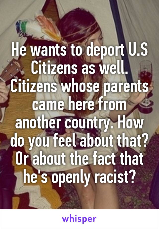 He wants to deport U.S Citizens as well. Citizens whose parents came here from another country. How do you feel about that? Or about the fact that he's openly racist?