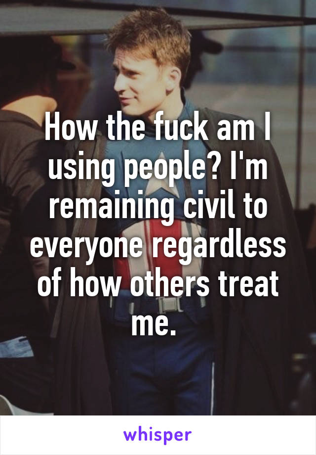 How the fuck am I using people? I'm remaining civil to everyone regardless of how others treat me. 