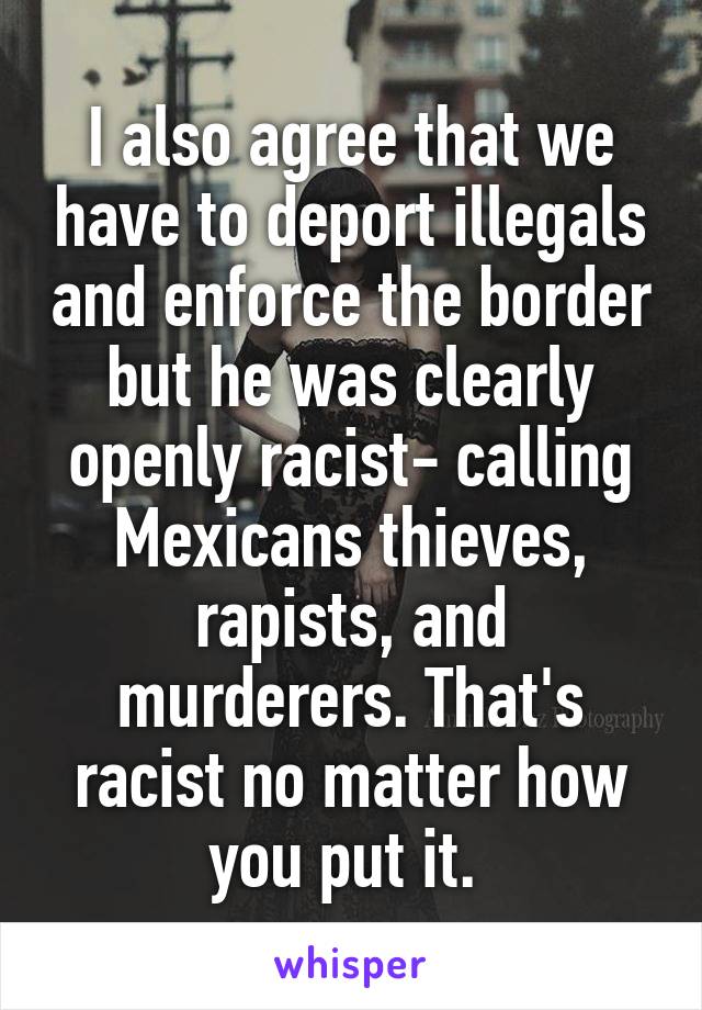 I also agree that we have to deport illegals and enforce the border but he was clearly openly racist- calling Mexicans thieves, rapists, and murderers. That's racist no matter how you put it. 