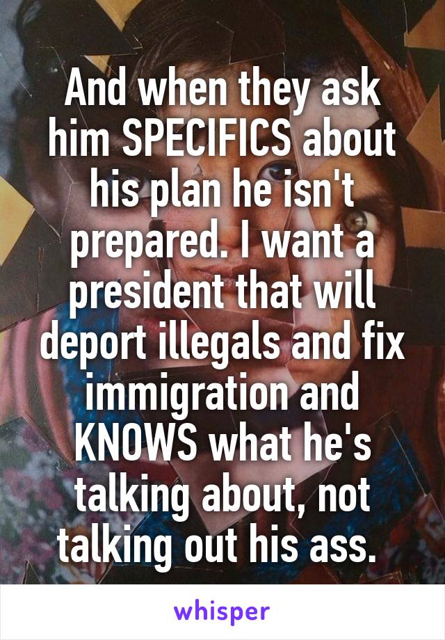 And when they ask him SPECIFICS about his plan he isn't prepared. I want a president that will deport illegals and fix immigration and KNOWS what he's talking about, not talking out his ass. 