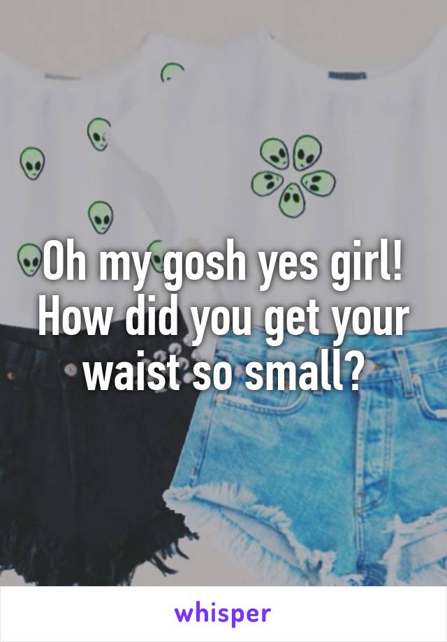 Oh my gosh yes girl! How did you get your waist so small?