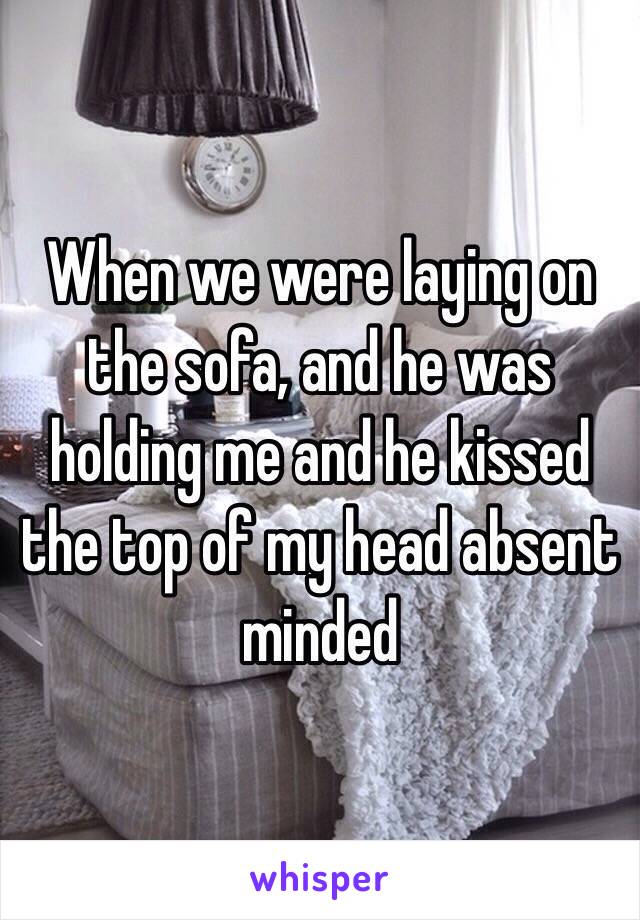 When we were laying on the sofa, and he was holding me and he kissed the top of my head absent minded 