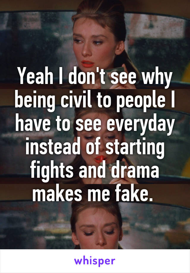Yeah I don't see why being civil to people I have to see everyday instead of starting fights and drama makes me fake. 