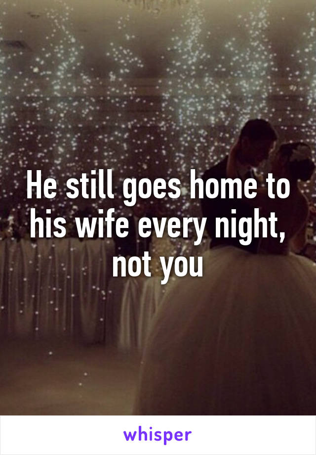He still goes home to his wife every night, not you